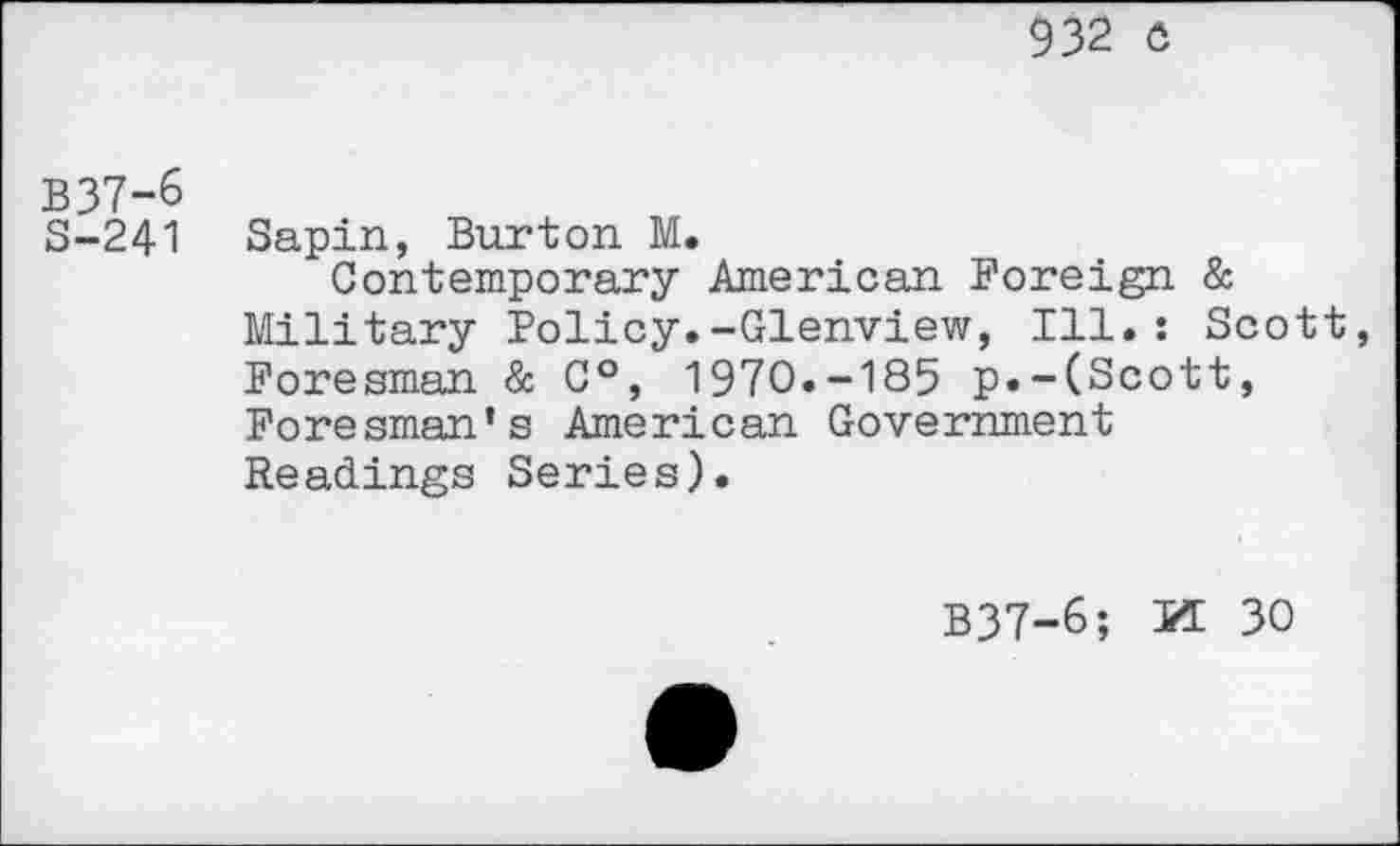 ﻿932 o
B37-6
S-241 Sapin, Burton M.
Contemporary American Foreign & Military Policy.-Glenview, Ill.: Scott Foresman & C°, 1970.-185 p.-(Scott, Foresman's American Government Readings Series).
B37-6; PT 30